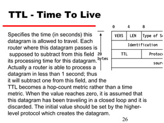 TTL - Time To Live

Specifies the time (in seconds) this
datagram is allowed to travel. Each
router where this datagram passes is
 supposed to subtract from this field
its processing time for this datagram.
Actually a router is able to process a
datagram in less than 1 second; thus
it will subtract one from this field, and the
TTL becomes a hop-count metric rather than a time
metric. When the value reaches zero, it is assumed that
this datagram has been traveling in a closed loop and it is
discarded. The initial value should be set by the higher-
level protocol which creates the datagram.
                                                 26
 