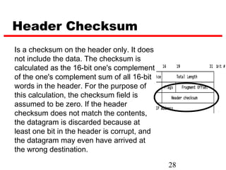 Header Checksum
Is a checksum on the header only. It does
not include the data. The checksum is
calculated as the 16-bit one's complement
of the one's complement sum of all 16-bit
words in the header. For the purpose of
this calculation, the checksum field is
assumed to be zero. If the header
checksum does not match the contents,
the datagram is discarded because at
least one bit in the header is corrupt, and
the datagram may even have arrived at
the wrong destination.

                                              28
 