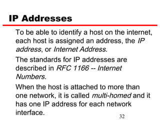 IP Addresses
 To be able to identify a host on the internet,
 each host is assigned an address, the IP
 address, or Internet Address.
 The standards for IP addresses are
 described in RFC 1166 -- Internet
 Numbers.
 When the host is attached to more than
 one network, it is called multi-homed and it
 has one IP address for each network
 interface.                         32
 
