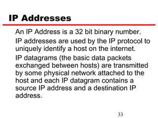 IP Addresses
 An IP Address is a 32 bit binary number.
 IP addresses are used by the IP protocol to
 uniquely identify a host on the internet.
 IP datagrams (the basic data packets
 exchanged between hosts) are transmitted
 by some physical network attached to the
 host and each IP datagram contains a
 source IP address and a destination IP
 address.

                                 33
 