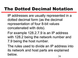 The Dotted Decimal Notation
 IP addresses are usually represented in a
 dotted decimal form (as the decimal
 representation of four 8-bit values
 concatenated with dots).
 For example 128.2.7.9 is an IP address
 with 128.2 being the network number and
 7.9 being the host number.
 The rules used to divide an IP address into
 its network and host parts are explained
 below.                            34
 
