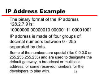 IP Address Example
 The binary format of the IP address
 128.2.7.9 is:
 10000000 00000010 00000111 00001001
 IP address is made of four groups of
 decimal numbers between 0 - 255
 separated by dots.
 Some of the numbers are special (like 0.0.0.0 or
 255.255.255.255) and are used to designate the
 default gateway, a broadcast or multicast
 address, or some reserved numbers for the
 developers to play with.              35
 