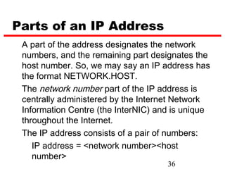 Parts of an IP Address
 A part of the address designates the network
 numbers, and the remaining part designates the
 host number. So, we may say an IP address has
 the format NETWORK.HOST.
 The network number part of the IP address is
 centrally administered by the Internet Network
 Information Centre (the InterNIC) and is unique
 throughout the Internet.
 The IP address consists of a pair of numbers:
    IP address = <network number><host
    number>
                                     36
 