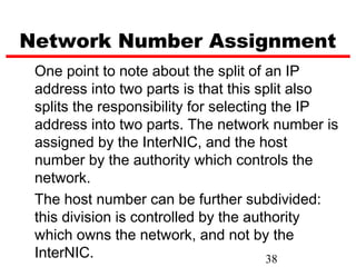 Network Number Assignment
 One point to note about the split of an IP
 address into two parts is that this split also
 splits the responsibility for selecting the IP
 address into two parts. The network number is
 assigned by the InterNIC, and the host
 number by the authority which controls the
 network.
 The host number can be further subdivided:
 this division is controlled by the authority
 which owns the network, and not by the
 InterNIC.                              38
 