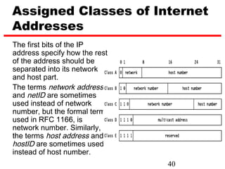 Assigned Classes of Internet
Addresses
The first bits of the IP
address specify how the rest
of the address should be
separated into its network
and host part.
The terms network address
and netID are sometimes
used instead of network
number, but the formal term,
used in RFC 1166, is
network number. Similarly,
the terms host address and
hostID are sometimes used
instead of host number.
                               40
 