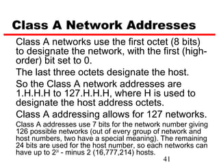 Class A Network Addresses
Class A networks use the first octet (8 bits)
to designate the network, with the first (high-
order) bit set to 0.
The last three octets designate the host.
So the Class A network addresses are
1.H.H.H to 127.H.H.H, where H is used to
designate the host address octets.
Class A addressing allows for 127 networks.
Class A addresses use 7 bits for the network number giving
126 possible networks (out of every group of network and
host numbers, two have a special meaning). The remaining
24 bits are used for the host number, so each networks can
have up to 224 - minus 2 (16,777,214) hosts.
                                             41
 