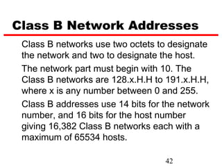 Class B Network Addresses
 Class B networks use two octets to designate
 the network and two to designate the host.
 The network part must begin with 10. The
 Class B networks are 128.x.H.H to 191.x.H.H,
 where x is any number between 0 and 255.
 Class B addresses use 14 bits for the network
 number, and 16 bits for the host number
 giving 16,382 Class B networks each with a
 maximum of 65534 hosts.

                                   42
 