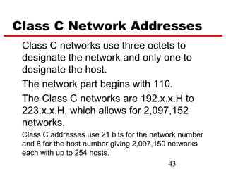Class C Network Addresses
 Class C networks use three octets to
 designate the network and only one to
 designate the host.
 The network part begins with 110.
 The Class C networks are 192.x.x.H to
 223.x.x.H, which allows for 2,097,152
 networks.
 Class C addresses use 21 bits for the network number
 and 8 for the host number giving 2,097,150 networks
 each with up to 254 hosts.
                                            43
 