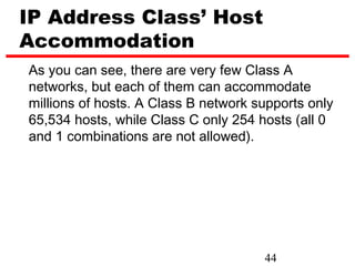 IP Address Class’ Host
Accommodation
As you can see, there are very few Class A
networks, but each of them can accommodate
millions of hosts. A Class B network supports only
65,534 hosts, while Class C only 254 hosts (all 0
and 1 combinations are not allowed).




                                      44
 