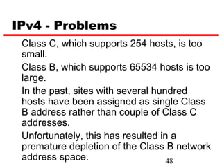IPv4 - Problems
 Class C, which supports 254 hosts, is too
 small.
 Class B, which supports 65534 hosts is too
 large.
 In the past, sites with several hundred
 hosts have been assigned as single Class
 B address rather than couple of Class C
 addresses.
 Unfortunately, this has resulted in a
 premature depletion of the Class B network
 address space.                     48
 