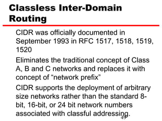Classless Inter-Domain
Routing
 CIDR was officially documented in
 September 1993 in RFC 1517, 1518, 1519,
 1520
 Eliminates the traditional concept of Class
 A, B and C networks and replaces it with
 concept of “network prefix”
 CIDR supports the deployment of arbitrary
 size networks rather than the standard 8-
 bit, 16-bit, or 24 bit network numbers
 associated with classful addressing.
                                    49
 