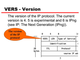 VERS - Version
 The version of the IP protocol. The current
 version is 4. 5 is experimental and 6 is IPng
 (see IP: The Next Generation (IPng)).
 The version
  of the IP
  protocol




                                   5
 