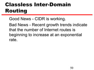 Classless Inter-Domain
Routing
 Good News - CIDR is working.
 Bad News - Recent growth trends indicate
 that the number of Internet routes is
 beginning to increase at an exponential
 rate.




                                50
 