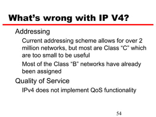 What’s wrong with IP V4?
 Addressing
   Current addressing scheme allows for over 2
   million networks, but most are Class “C” which
   are too small to be useful
   Most of the Class “B” networks have already
   been assigned
 Quality of Service
   IPv4 does not implement QoS functionality


                                     54
 