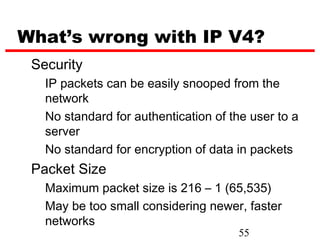 What’s wrong with IP V4?
 Security
   IP packets can be easily snooped from the
   network
   No standard for authentication of the user to a
   server
   No standard for encryption of data in packets
 Packet Size
   Maximum packet size is 216 – 1 (65,535)
   May be too small considering newer, faster
   networks
                                      55
 
