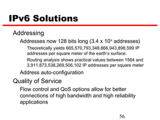 IPv6 Solutions
Addressing
  Addresses now 128 bits long (3.4 x 1034 addresses)
     Theoretically yields 665,570,793,348,866,943,898,599 IP
     addresses per square meter of the earth’s surface.
     Routing analysis shows practical values between 1564 and
     3,911,873,538,269,506,102 IP addresses per square meter
  Address auto-configuration
Quality of Service
  Flow control and QoS options allow for better
  connections of high bandwidth and high reliability
  applications

                                                 56
 