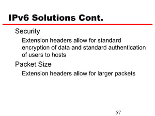 IPv6 Solutions Cont.
 Security
   Extension headers allow for standard
   encryption of data and standard authentication
   of users to hosts
 Packet Size
   Extension headers allow for larger packets




                                     57
 