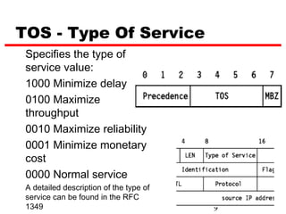 TOS - Type Of Service
 Specifies the type of
 service value:
 1000 Minimize delay
 0100 Maximize
 throughput
 0010 Maximize reliability
 0001 Minimize monetary
 cost
 0000 Normal service
 A detailed description of the type of
 service can be found in the RFC
 1349                                    9
 