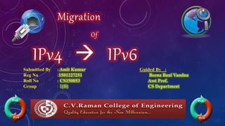 Migration
Of
IPv4  IPv6
Submitted By : Amit Kumar
Reg No :1501227251
Roll No : CS150053
Group : 1(B)
Guided By :
Beena Bani Vandna
Asst Prof.
CS Department
 
