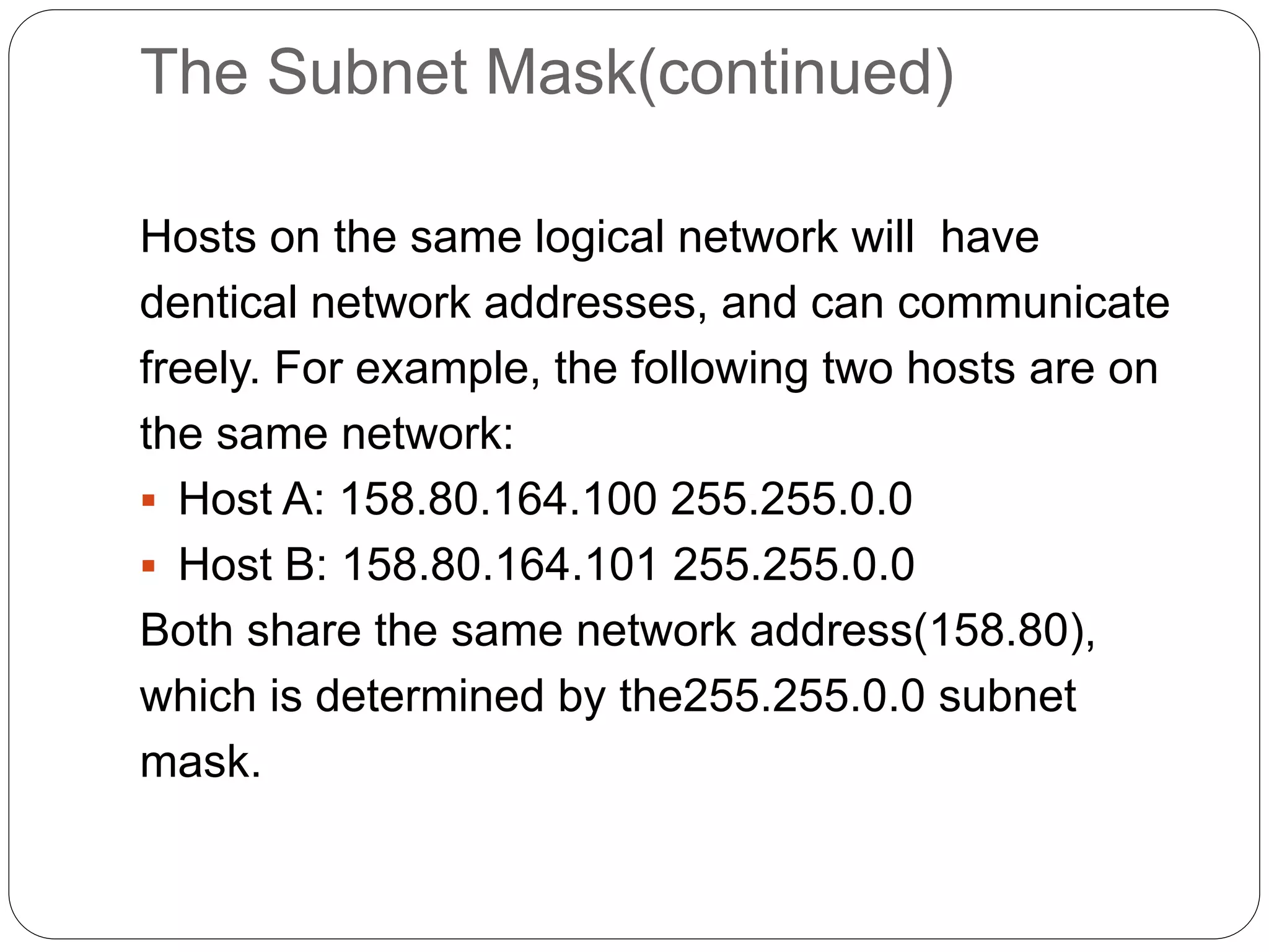 The Subnet Mask(continued)
Hosts on the same logical network will have
dentical network addresses, and can communicate
freely. For example, the following two hosts are on
the same network:
 Host A: 158.80.164.100 255.255.0.0
 Host B: 158.80.164.101 255.255.0.0
Both share the same network address(158.80),
which is determined by the255.255.0.0 subnet
mask.
 