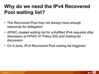 Why do we need the IPv4 Recovered
Pool waiting list?
• The Recovered Pool may not always have enough
resources for delegation
• APNIC created waiting list for unfulfilled IPv4 requests after
discussion at APNIC 41 Policy SIG and mailing list
discussion
• On 9 June, IPv4 Recovered Pool waiting list triggered
11
 