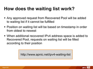 How does the waiting list work?
§ Any approved request from Recovered Pool will be added
to waiting list if it cannot be fulfilled
§ Position on waiting list will be based on timestamp in order
from oldest to newest
§ When additional recovered IPv4 address space is added to
Recovered Pool, requests on waiting list will be filled
according to their position
12
http://www.apnic.net/ipv4-waiting-list
 