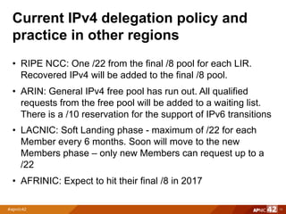 Current IPv4 delegation policy and
practice in other regions
• RIPE NCC: One /22 from the final /8 pool for each LIR.
Recovered IPv4 will be added to the final /8 pool.
• ARIN: General IPv4 free pool has run out. All qualified
requests from the free pool will be added to a waiting list.
There is a /10 reservation for the support of IPv6 transitions
• LACNIC: Soft Landing phase - maximum of /22 for each
Member every 6 months. Soon will move to the new
Members phase – only new Members can request up to a
/22
• AFRINIC: Expect to hit their final /8 in 2017
14
 