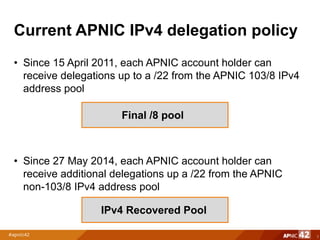 Current APNIC IPv4 delegation policy
• Since 15 April 2011, each APNIC account holder can
receive delegations up to a /22 from the APNIC 103/8 IPv4
address pool
• Since 27 May 2014, each APNIC account holder can
receive additional delegations up a /22 from the APNIC
non-103/8 IPv4 address pool
3
Final /8 pool
IPv4 Recovered Pool
 