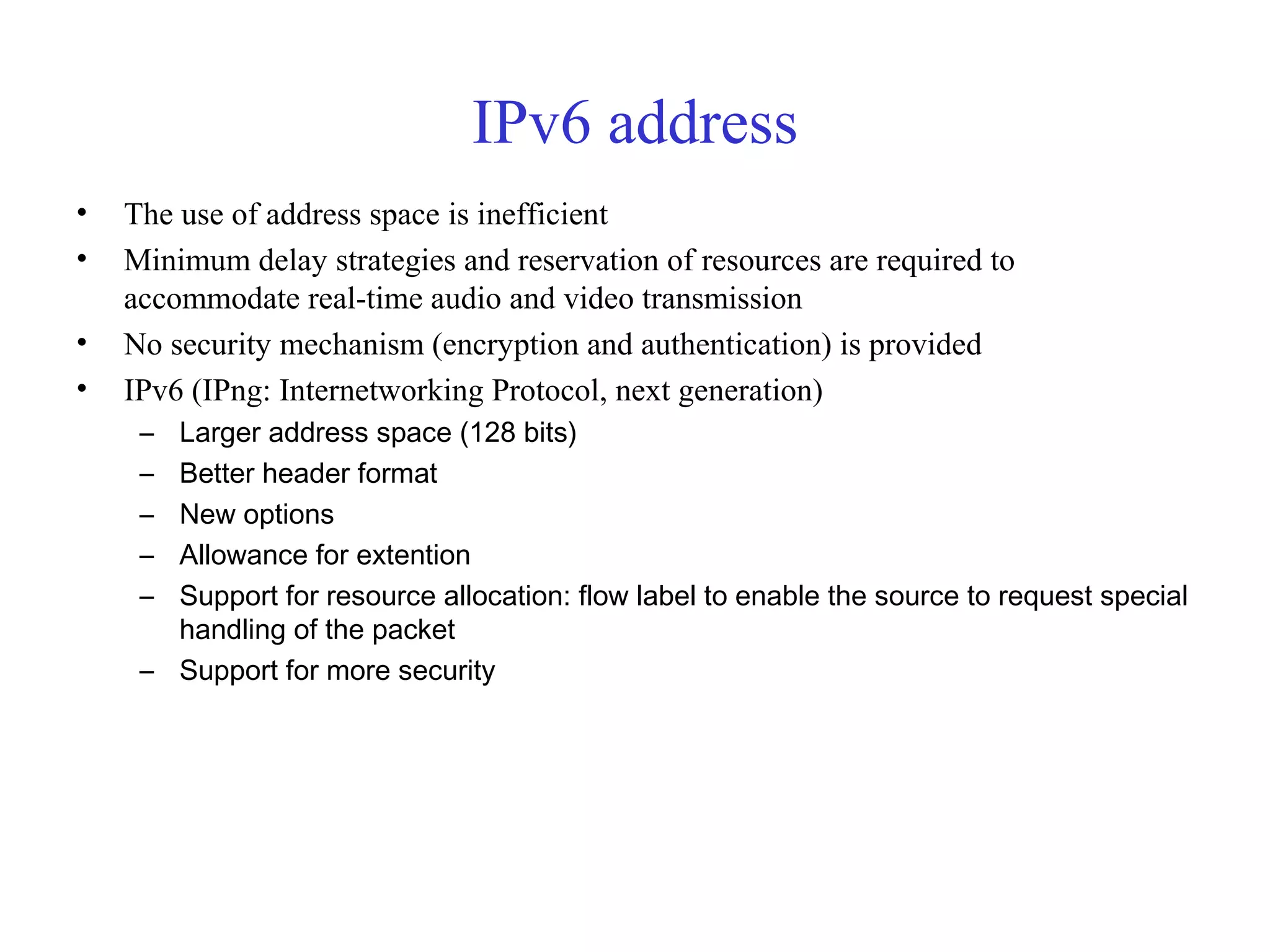IPv6 address 
• The use of address space is inefficient 
• Minimum delay strategies and reservation of resources are required to 
accommodate real-time audio and video transmission 
• No security mechanism (encryption and authentication) is provided 
• IPv6 (IPng: Internetworking Protocol, next generation) 
– Larger address space (128 bits) 
– Better header format 
– New options 
– Allowance for extention 
– Support for resource allocation: flow label to enable the source to request special 
handling of the packet 
– Support for more security 
 