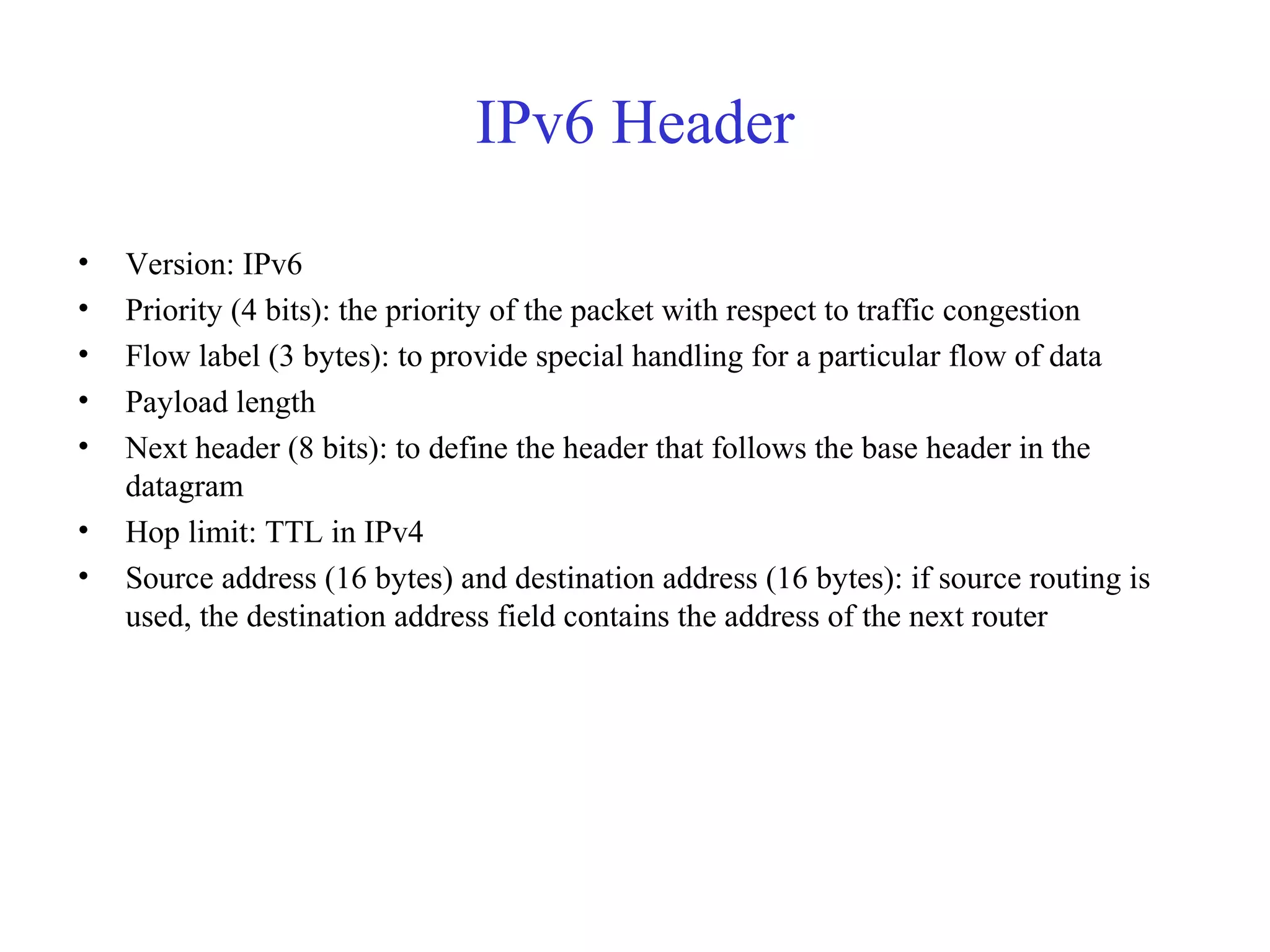 IPv6 Header 
• Version: IPv6 
• Priority (4 bits): the priority of the packet with respect to traffic congestion 
• Flow label (3 bytes): to provide special handling for a particular flow of data 
• Payload length 
• Next header (8 bits): to define the header that follows the base header in the 
datagram 
• Hop limit: TTL in IPv4 
• Source address (16 bytes) and destination address (16 bytes): if source routing is 
used, the destination address field contains the address of the next router 
 