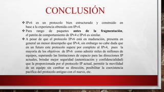 CONCLUSIÓN
 IPv6 es un protocolo bien estructurado y construido en
base a la experiencia obtenida con IPv4.
 Para rango de paquetes antes de la fragmentación,
el patrón de comportamiento de IPv4 e IPv6 es similar.
 A pesar de que el protocolo IPv6 está en maduración, presenta en
general un menor desempeño que IPv4, sin embargo no cabe duda que
en un futuro este protocolo supere por completo al IPv4, pues la
mayoría de los objetivos de IPv6 como admitir miles de millones de
equipos, superando las limitaciones de espacio para las direcciones IP
actuales, brindar mejor seguridad (autenticación y confidencialidad)
que la proporcionada por el protocolo IP actual, permitir la movilidad
de un equipo sin cambiar su dirección, posibilitar la coexistencia
pacífica del protocolo antiguo con el nuevo, etc.
 