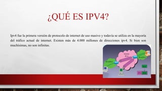 ¿QUÉ ES IPV4?
Ipv4 fue la primera versión de protocolo de internet de uso masivo y todavía se utiliza en la mayoría
del tráfico actual de internet. Existen más de 4.000 millones de direcciones ipv4. Si bien son
muchísimas, no son infinitas.
 