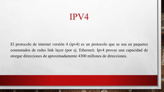 IPV4
El protocolo de internet versión 4 (ipv4) es un protocolo que se usa en paquetes
conmutados de redes link layer (por ej. Ethernet). Ipv4 provee una capacidad de
otorgar direcciones de aproximadamente 4300 millones de direcciones.
 