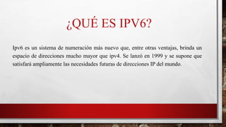 ¿QUÉ ES IPV6?
Ipv6 es un sistema de numeración más nuevo que, entre otras ventajas, brinda un
espacio de direcciones mucho mayor que ipv4. Se lanzó en 1999 y se supone que
satisfará ampliamente las necesidades futuras de direcciones IP del mundo.
 