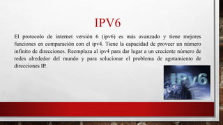 IPV6
El protocolo de internet versión 6 (ipv6) es más avanzado y tiene mejores
funciones en comparación con el ipv4. Tiene la capacidad de proveer un número
infinito de direcciones. Reemplaza al ipv4 para dar lugar a un creciente número de
redes alrededor del mundo y para solucionar el problema de agotamiento de
direcciones IP.
 