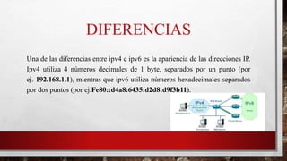 DIFERENCIAS
Una de las diferencias entre ipv4 e ipv6 es la apariencia de las direcciones IP.
Ipv4 utiliza 4 números decimales de 1 byte, separados por un punto (por
ej. 192.168.1.1), mientras que ipv6 utiliza números hexadecimales separados
por dos puntos (por ej.Fe80::d4a8:6435:d2d8:d9f3b11).
 