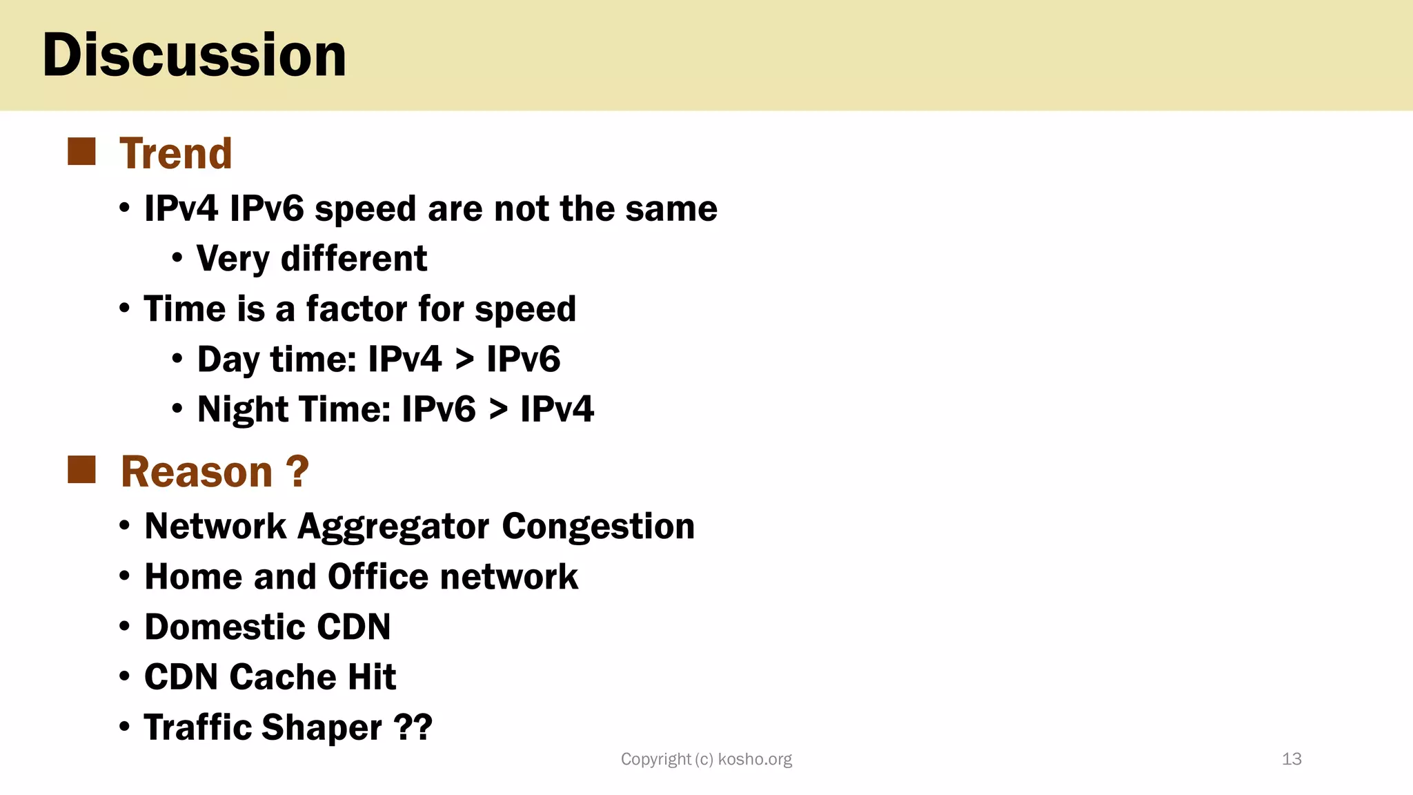 ◼ Trend
• IPv4 IPv6 speed are not the same
• Very different
• Time is a factor for speed
• Day time: IPv4 > IPv6
• Night Time: IPv6 > IPv4
◼ Reason ?
• Network Aggregator Congestion
• Home and Office network
• Domestic CDN
• CDN Cache Hit
• Traffic Shaper ??
Copyright (c) kosho.org 13
Discussion
 