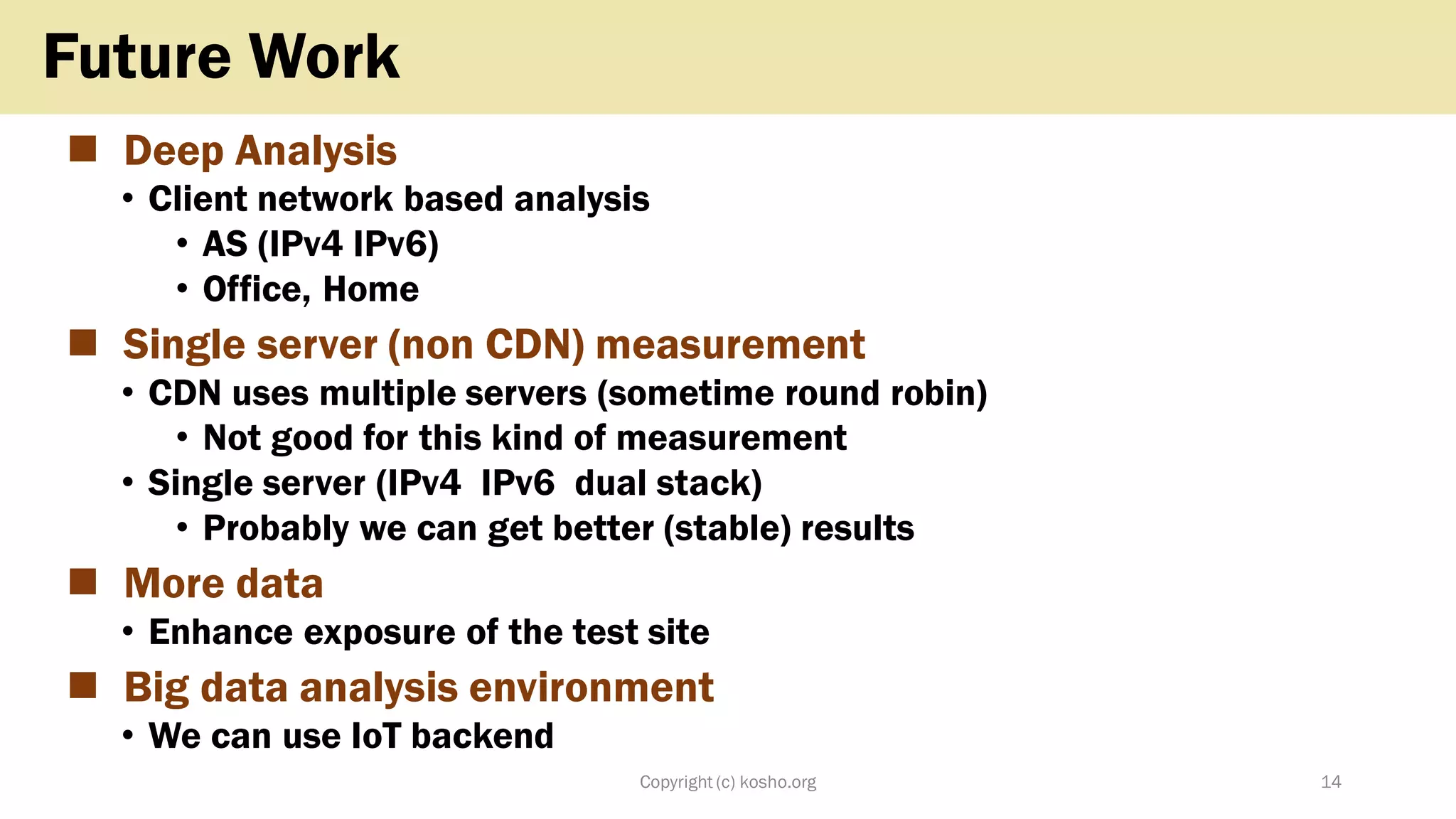◼ Deep Analysis
• Client network based analysis
• AS (IPv4 IPv6)
• Office, Home
◼ Single server (non CDN) measurement
• CDN uses multiple servers (sometime round robin)
• Not good for this kind of measurement
• Single server (IPv4 IPv6 dual stack)
• Probably we can get better (stable) results
◼ More data
• Enhance exposure of the test site
◼ Big data analysis environment
• We can use IoT backend
Copyright (c) kosho.org 14
Future Work
 