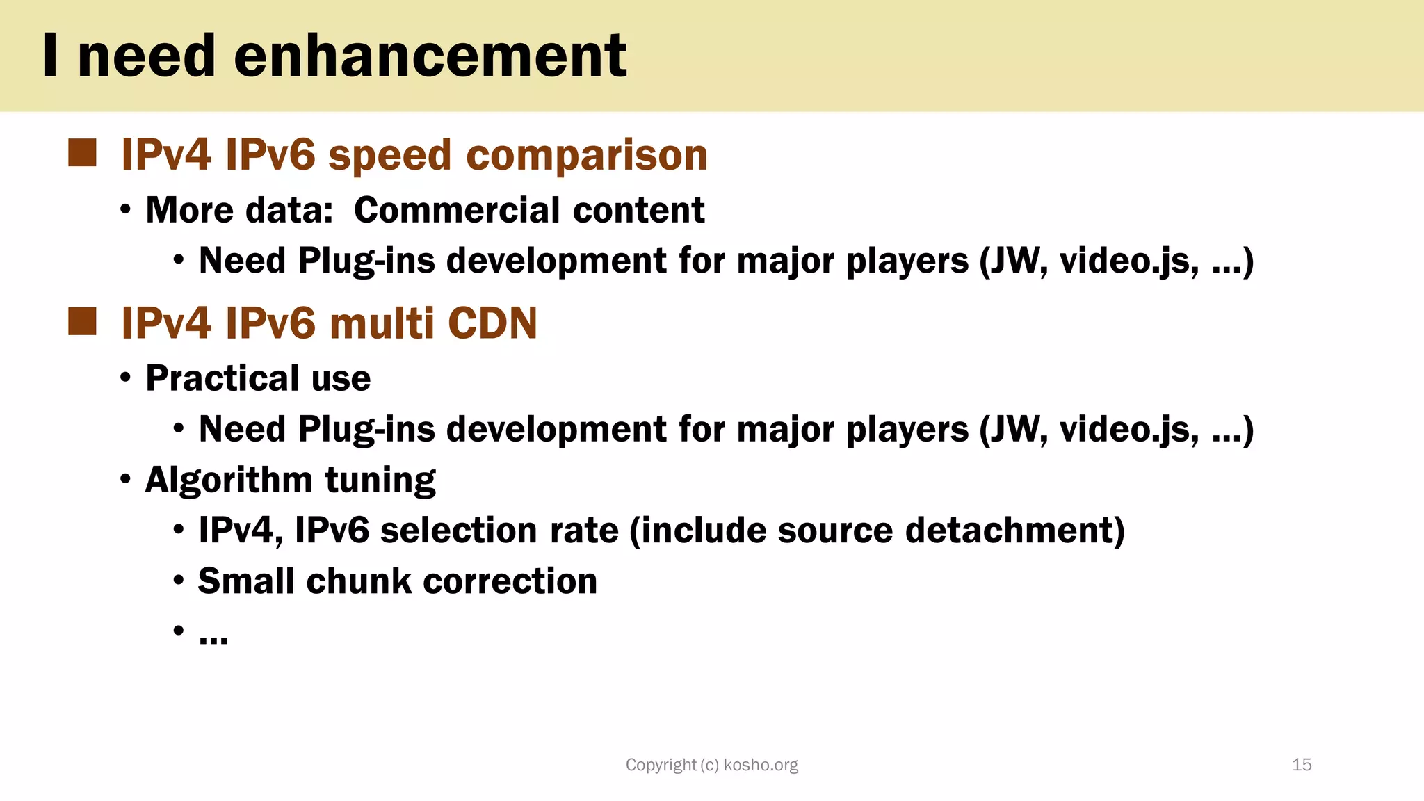 ◼ IPv4 IPv6 speed comparison
• More data: Commercial content
• Need Plug-ins development for major players (JW, video.js, …)
◼ IPv4 IPv6 multi CDN
• Practical use
• Need Plug-ins development for major players (JW, video.js, …)
• Algorithm tuning
• IPv4, IPv6 selection rate (include source detachment)
• Small chunk correction
• …
Copyright (c) kosho.org 15
I need enhancement
 