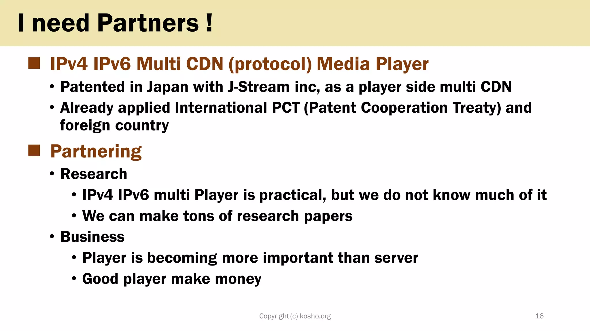 ◼ IPv4 IPv6 Multi CDN (protocol) Media Player
• Patented in Japan with J-Stream inc, as a player side multi CDN
• Already applied International PCT (Patent Cooperation Treaty) and
foreign country
◼ Partnering
• Research
• IPv4 IPv6 multi Player is practical, but we do not know much of it
• We can make tons of research papers
• Business
• Player is becoming more important than server
• Good player make money
Copyright (c) kosho.org 16
I need Partners !
 