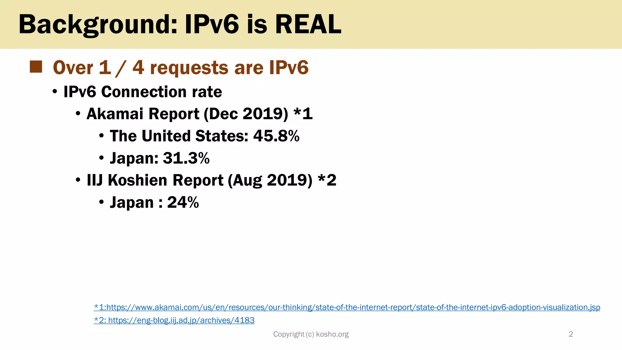 ◼ Over 1 / 4 requests are IPv6
• IPv6 Connection rate
• Akamai Report (Dec 2019) *1
• The United States: 45.8%
• Japan: 31.3%
• IIJ Koshien Report (Aug 2019) *2
• Japan : 24%
Copyright (c) kosho.org 2
Background: IPv6 is REAL
*1:https://www.akamai.com/us/en/resources/our-thinking/state-of-the-internet-report/state-of-the-internet-ipv6-adoption-visualization.jsp
*2: https://eng-blog.iij.ad.jp/archives/4183
 