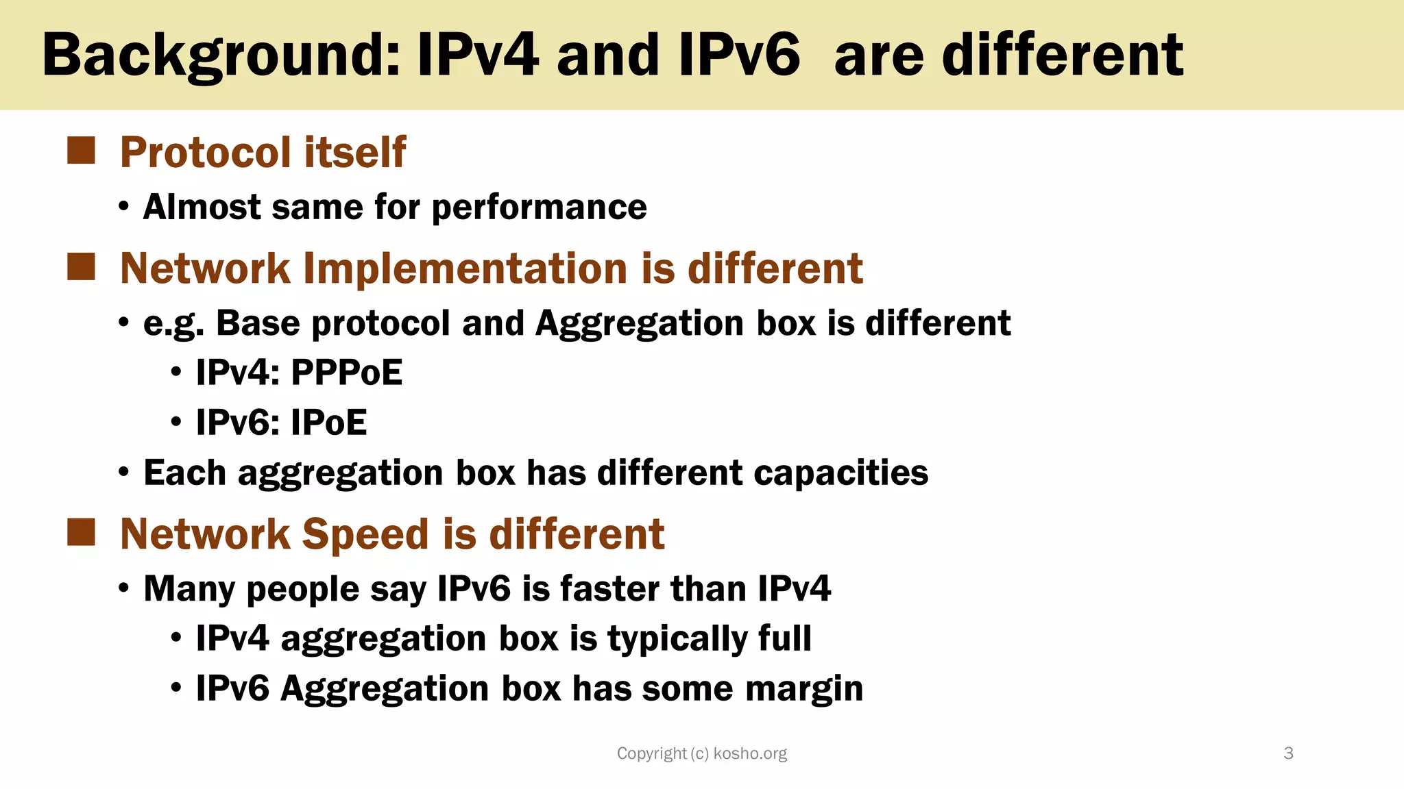 ◼ Protocol itself
• Almost same for performance
◼ Network Implementation is different
• e.g. Base protocol and Aggregation box is different
• IPv4: PPPoE
• IPv6: IPoE
• Each aggregation box has different capacities
◼ Network Speed is different
• Many people say IPv6 is faster than IPv4
• IPv4 aggregation box is typically full
• IPv6 Aggregation box has some margin
Copyright (c) kosho.org 3
Background: IPv4 and IPv6 are different
 
