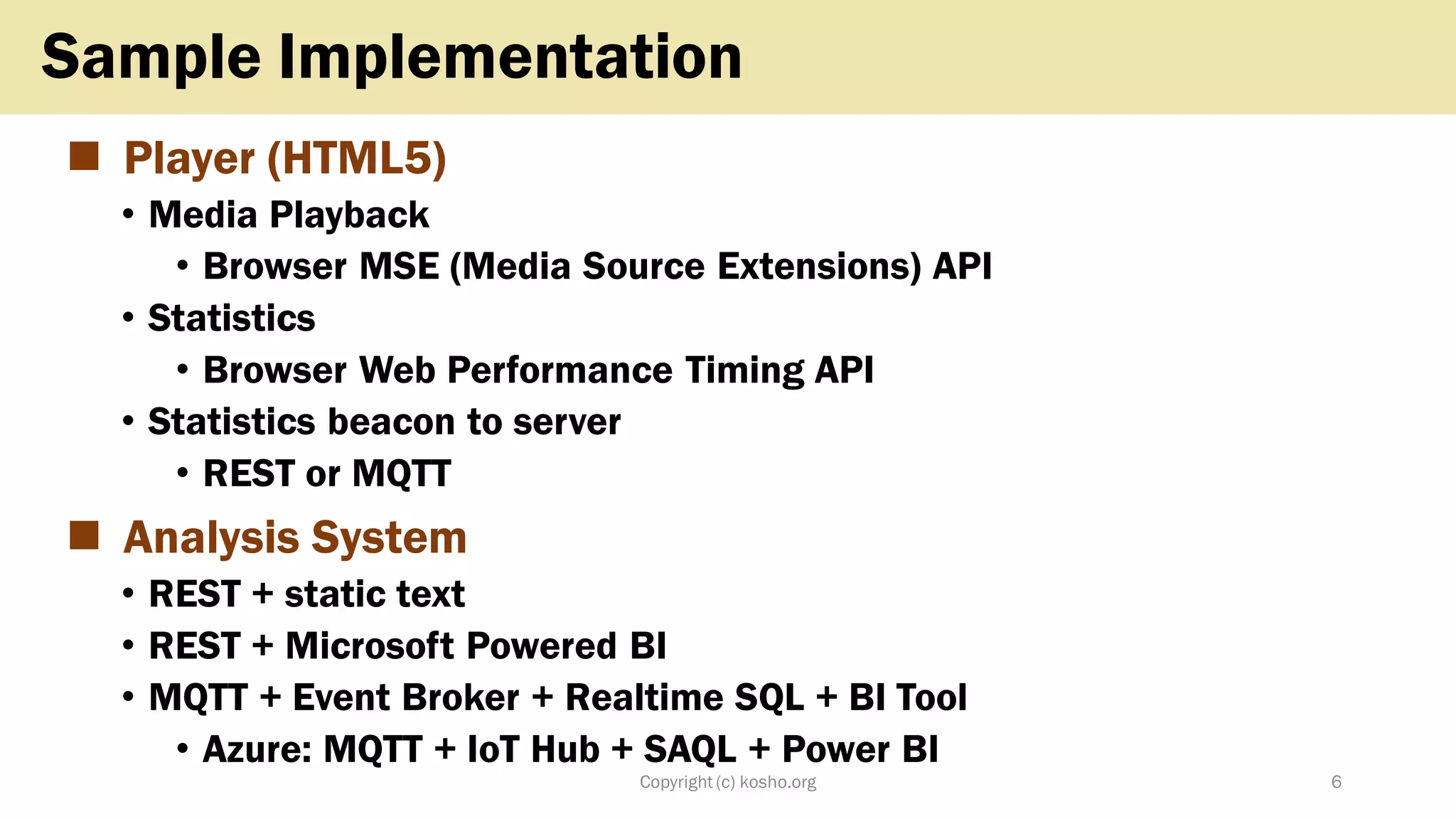 ◼ Player (HTML5)
• Media Playback
• Browser MSE (Media Source Extensions) API
• Statistics
• Browser Web Performance Timing API
• Statistics beacon to server
• REST or MQTT
◼ Analysis System
• REST + static text
• REST + Microsoft Powered BI
• MQTT + Event Broker + Realtime SQL + BI Tool
• Azure: MQTT + IoT Hub + SAQL + Power BI
Copyright (c) kosho.org 6
Sample Implementation
 