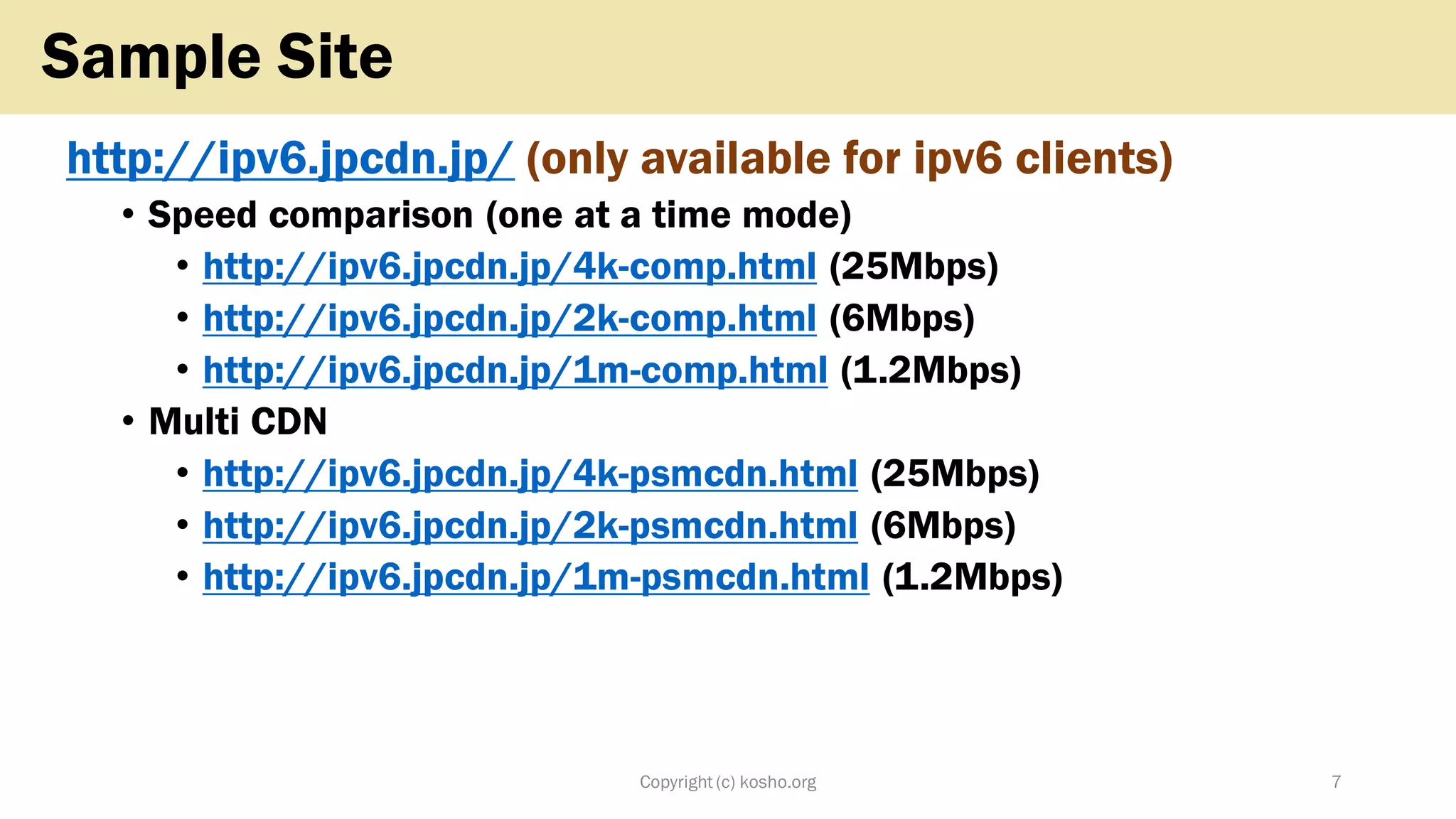 http://ipv6.jpcdn.jp/ (only available for ipv6 clients)
• Speed comparison (one at a time mode)
• http://ipv6.jpcdn.jp/4k-comp.html (25Mbps)
• http://ipv6.jpcdn.jp/2k-comp.html (6Mbps)
• http://ipv6.jpcdn.jp/1m-comp.html (1.2Mbps)
• Multi CDN
• http://ipv6.jpcdn.jp/4k-psmcdn.html (25Mbps)
• http://ipv6.jpcdn.jp/2k-psmcdn.html (6Mbps)
• http://ipv6.jpcdn.jp/1m-psmcdn.html (1.2Mbps)
Copyright (c) kosho.org 7
Sample Site
 
