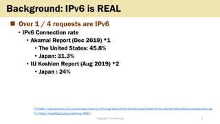 ◼ Over 1 / 4 requests are IPv6
• IPv6 Connection rate
• Akamai Report (Dec 2019) *1
• The United States: 45.8%
• Japan: 31...