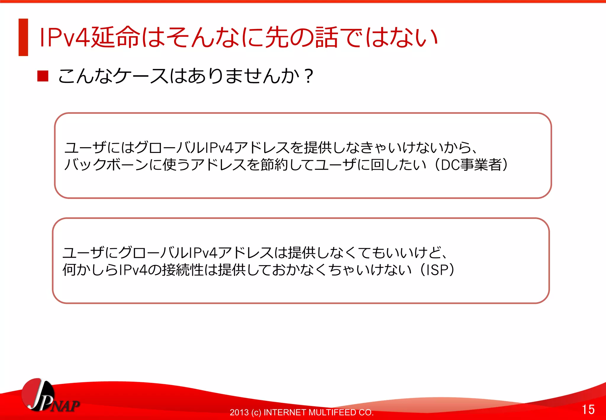 15	
2013 (c) INTERNET MULTIFEED CO.
IPv4延命はそんなに先の話ではない	
  
  こんなケースはありませんか？
ユーザにはグローバルIPv4アドレスを提供しなきゃいけないから、
バックボーンに使うアドレスを節約してユーザに回したい（DC事業者）
ユーザにグローバルIPv4アドレスは提供しなくてもいいけど、
何かしらIPv4の接続性は提供しておかなくちゃいけない（ISP）	
  
 