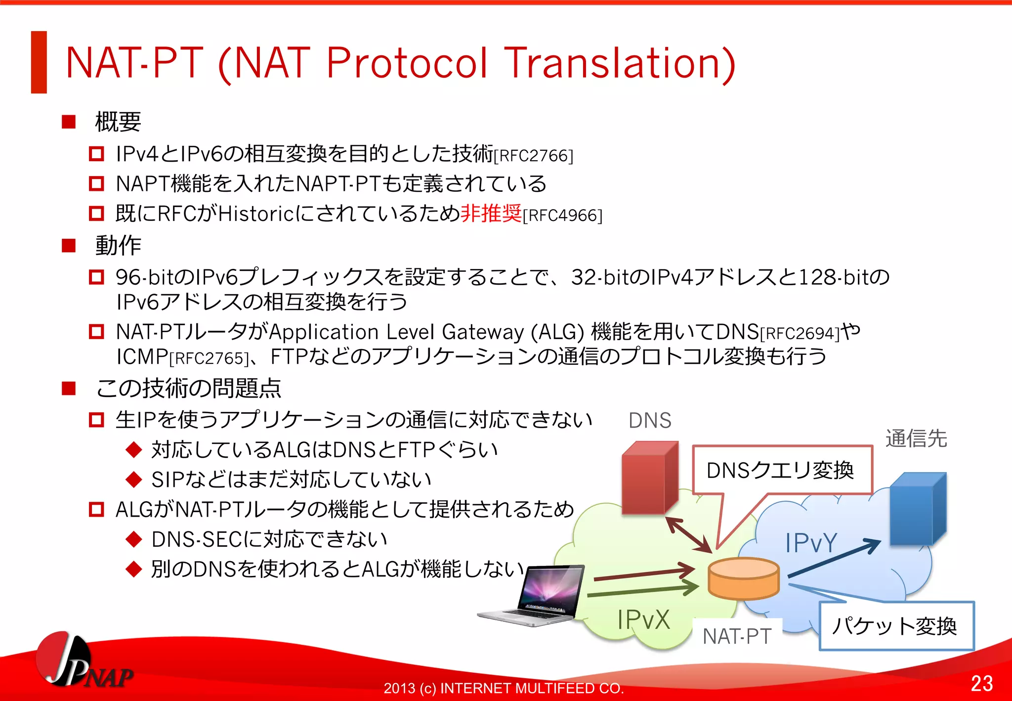 23	
2013 (c) INTERNET MULTIFEED CO.
NAT-PT (NAT Protocol Translation)	
  
  概要
  IPv4とIPv6の相互変換を⽬目的とした技術[RFC2766]
  NAPT機能を⼊入れたNAPT-PTも定義されている
  既にRFCがHistoricにされているため⾮非推奨[RFC4966]
  動作
  96-bitのIPv6プレフィックスを設定することで、32-bitのIPv4アドレスと128-bitの 　
IPv6アドレスの相互変換を⾏行行う
  NAT-PTルータがApplication Level Gateway (ALG) 機能を⽤用いてDNS[RFC2694]や
ICMP[RFC2765]、FTPなどのアプリケーションの通信のプロトコル変換も⾏行行う
  この技術の問題点
  ⽣生IPを使うアプリケーションの通信に対応できない
  対応しているALGはDNSとFTPぐらい
  SIPなどはまだ対応していない
  ALGがNAT-PTルータの機能として提供されるため
  DNS-SECに対応できない
  別のDNSを使われるとALGが機能しない
IPvX	
  
IPvY	
  
NAT-PT	
  
DNS	
  
通信先	
  
DNSクエリ変換	
  
パケット変換	
  
 