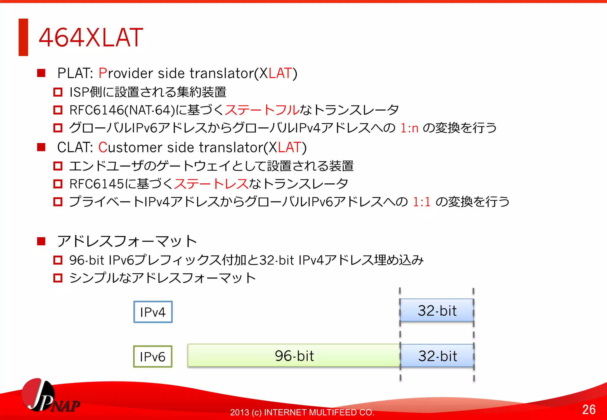 26	
2013 (c) INTERNET MULTIFEED CO.
464XLAT	
  
  PLAT: Provider side translator(XLAT)
  ISP側に設置される集約装置
  RFC6146(NAT-64)に基づくステートフルなトランスレータ
  グローバルIPv6アドレスからグローバルIPv4アドレスへの	
  1:n の変換を⾏行行う
  CLAT: Customer side translator(XLAT)
  エンドユーザのゲートウェイとして設置される装置
  RFC6145に基づくステートレスなトランスレータ
  プライベートIPv4アドレスからグローバルIPv6アドレスへの	
  1:1 の変換を⾏行行う
  アドレスフォーマット
  96-bit IPv6プレフィックス付加と32-bit IPv4アドレス埋め込み
  シンプルなアドレスフォーマット
96-bit	
  
32-bit	
  
32-bit	
  
IPv4	
  
IPv6	
  
 