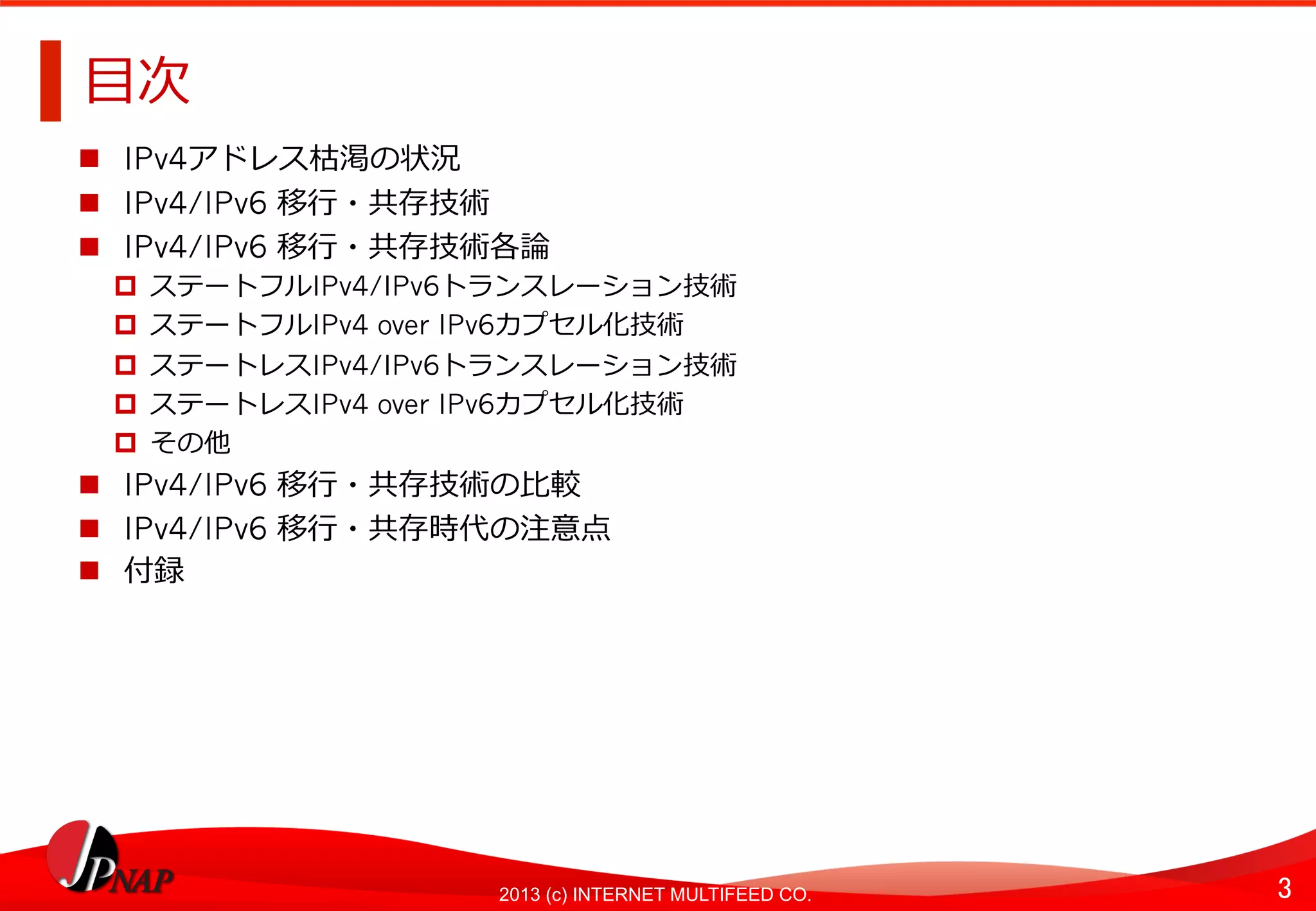 3	
2013 (c) INTERNET MULTIFEED CO.
⽬目次	
  
  IPv4アドレス枯渇の状況
  IPv4/IPv6 移⾏行行・共存技術
  IPv4/IPv6 移⾏行行・共存技術各論論
  ステートフルIPv4/IPv6トランスレーション技術	
  
  ステートフルIPv4 over IPv6カプセル化技術	
  
  ステートレスIPv4/IPv6トランスレーション技術	
  
  ステートレスIPv4 over IPv6カプセル化技術	
  
  その他	
  
  IPv4/IPv6 移⾏行行・共存技術の⽐比較
  IPv4/IPv6 移⾏行行・共存時代の注意点
  付録
 