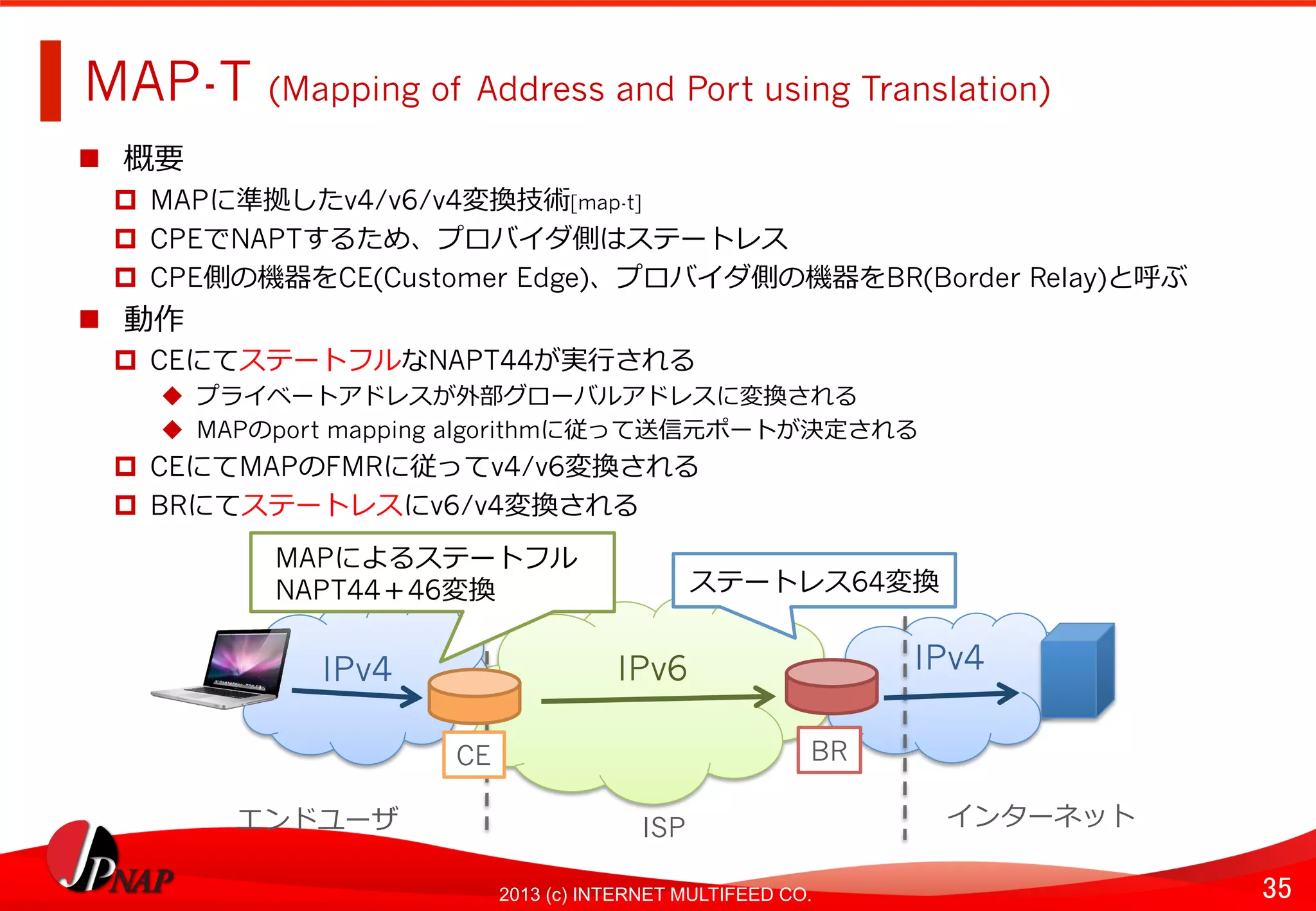 35	
2013 (c) INTERNET MULTIFEED CO.
MAP-T (Mapping of Address and Port using Translation)	
  
  概要
  MAPに準拠したv4/v6/v4変換技術[map-t]
  CPEでNAPTするため、プロバイダ側はステートレス
  CPE側の機器をCE(Customer Edge)、プロバイダ側の機器をBR(Border Relay)と呼ぶ
  動作
  CEにてステートフルなNAPT44が実⾏行行される
  プライベートアドレスが外部グローバルアドレスに変換される
  MAPのport mapping algorithmに従って送信元ポートが決定される
  CEにてMAPのFMRに従ってv4/v6変換される
  BRにてステートレスにv6/v4変換される
IPv6	
   IPv4	
  
BR	
  
ステートレス64変換	
  
IPv4	
  
CE	
  
MAPによるステートフル
NAPT44＋46変換
エンドユーザ	
   ISP	
   インターネット	
  
 